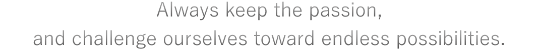 Always keep the passion, and challenge ourselves toward endless possibilities.