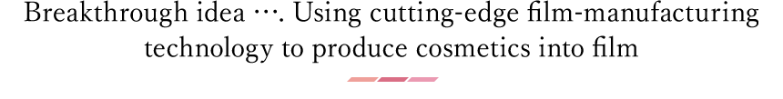 Breakthrough idea …. Using cutting-edge film-manufacturing
technology to produce cosmetics into film