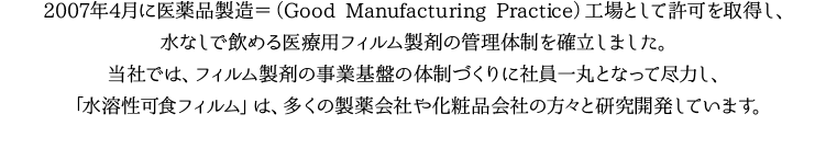 2007年4月に医薬品製造＝（Good Manufacturing Practice）工場として認定され、水なしで飲める医薬用フィルム製剤の管理体制を確立し、フィルム製剤の事業基盤の体制づくりに社員一丸となって尽力したお陰で全世界の製薬企業・化粧品企業の方々と研究開発しています。