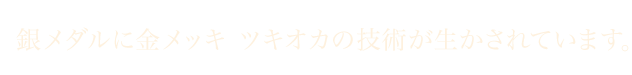 銀メダルに金メッキ ツキオカの技術が生かされています。